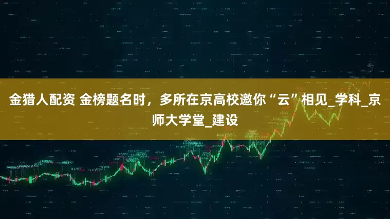 金猎人配资 金榜题名时，多所在京高校邀你“云”相见_学科_京师大学堂_建设