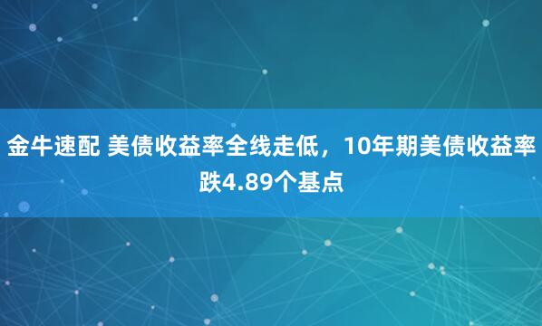 金牛速配 美债收益率全线走低，10年期美债收益率跌4.89个基点