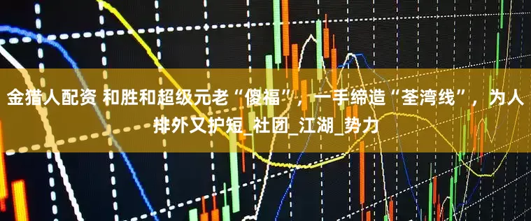 金猎人配资 和胜和超级元老“傻福”，一手缔造“荃湾线”，为人排外又护短_社团_江湖_势力