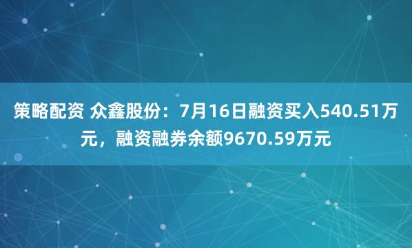策略配资 众鑫股份：7月16日融资买入540.51万元，融资融券余额9670.59万元