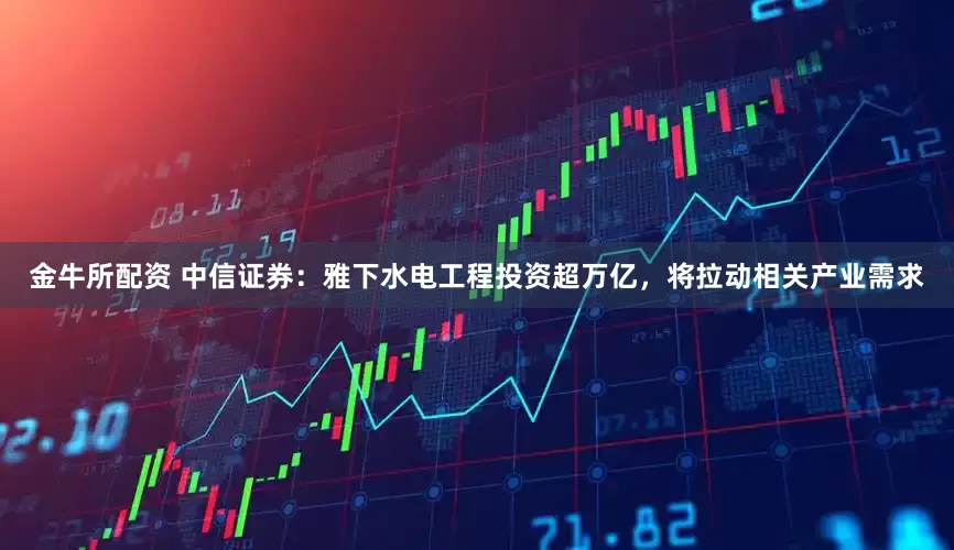 金牛所配资 中信证券：雅下水电工程投资超万亿，将拉动相关产业需求
