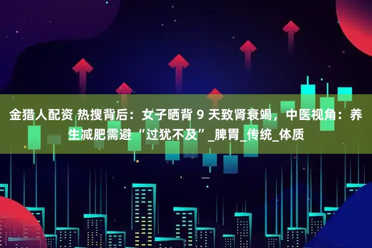 金猎人配资 热搜背后：女子晒背 9 天致肾衰竭，中医视角：养生减肥需避 “过犹不及”_脾胃_传统_体质