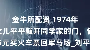 金牛所配资 1974年，刘少奇女儿平平敲开同学家的门，借15元买火车票回军马场_刘平平_周总理_工作