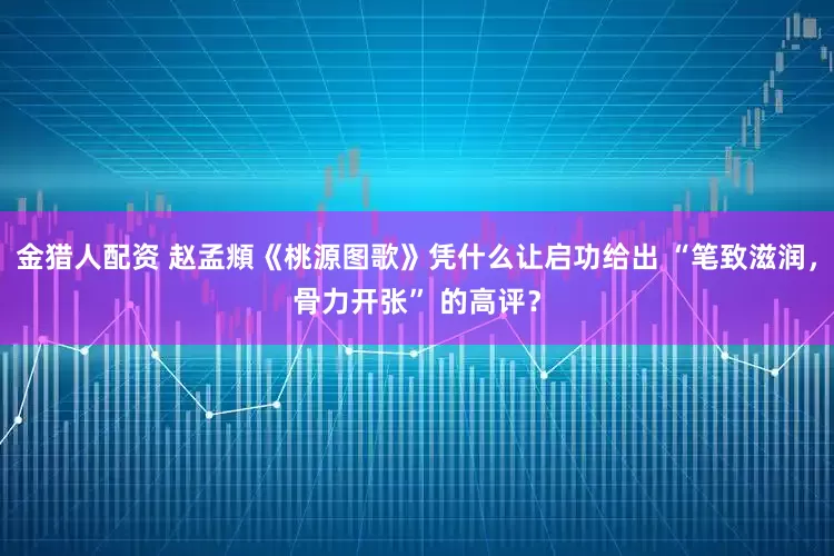 金猎人配资 赵孟頫《桃源图歌》凭什么让启功给出 “笔致滋润，骨力开张” 的高评？