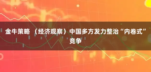 金牛策略 （经济观察）中国多方发力整治“内卷式”竞争
