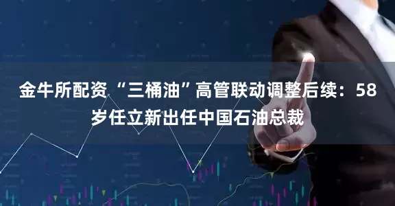 金牛所配资 “三桶油”高管联动调整后续：58岁任立新出任中国石油总裁