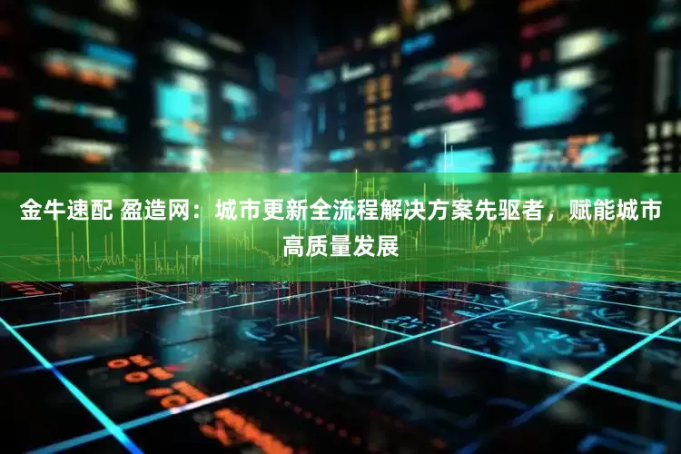 金牛速配 盈造网：城市更新全流程解决方案先驱者，赋能城市高质量发展