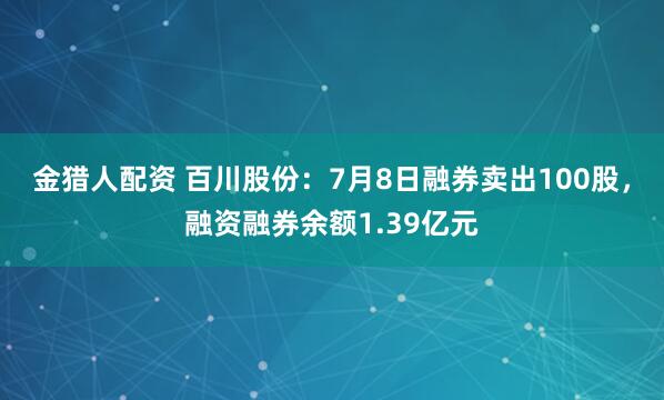 金猎人配资 百川股份：7月8日融券卖出100股，融资融券余额1.39亿元