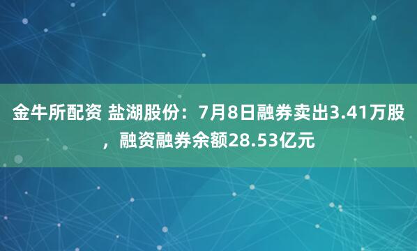 金牛所配资 盐湖股份：7月8日融券卖出3.41万股，融资融券余额28.53亿元