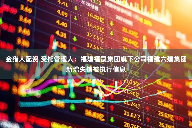 金猎人配资 受托管理人：福建福晟集团旗下公司福建六建集团新增失信被执行信息